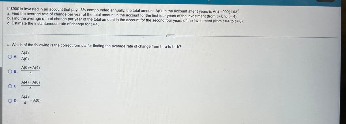 If $900 is invested in an account that pays 3% compounded annually, the total amount, A(t), in the account after t years is A(t) = 900(1.03)¹.
a. Find the average rate of change per year of the total amount in the account for the first four years of the investment (from t=0 to t = 4).
b. Find the average rate of change per year of the total amount in the account for the second four years of the investment (from t = 4 to t = 8).
c. Estimate the instantaneous rate of change for t = 4.
a. Which of the following is the correct formula for finding the average rate of change from t = a to t = b?
A(4)
A(0)
O A.
OB.
O C.
O D.
A(0) - A(4)
4
A(4)-A(0)
4
A(4)
4
- A(0)