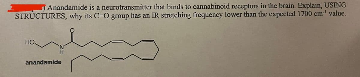 Anandamide is a neurotransmitter that binds to cannabinoid receptors in the brain. Explain, USING
STRUCTURES, why its C-O group has an IR stretching frequency lower than the expected 1700 cm-¹ value.
НО.
anandamide