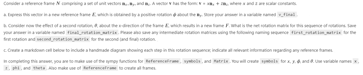 Consider a reference frame N comprising a set of unit vectors nx, ny, and nz. A vector ▾ has the form: V = xnx + znz, where x and z. are scalar constants.
a. Express this vector in a new reference frame E, which is obtained by a positive rotation about the ny. Store your answer in a variable named v_final.
b. Consider now the effect of a second rotation, 0, about the x-direction of the frame E, which results in a new frame F. What is the net rotation matrix for this sequence of rotations. Save
your answer in a variable named final_rotation_matrix. Please also save any intermediate rotation matrices using the following naming sequence first_rotation_matrix for the
first rotation and second_rotation_matrix for the second (and final) rotation.
c. Create a markdown cell below to include a handmade diagram showing each step in this rotation sequence; indicate all relevant information regarding any reference frames.
In completing this answer, you are to make use of the sympy functions for ReferenceFrame, symbols, and Matrix. You will create symbols for x, y, p, and 0. Use variable names x,
z, phi, and theta. Also make use of Reference Frame to create all frames.