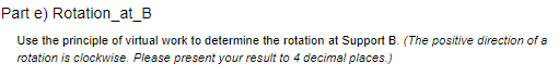 Part e) Rotation_at_B
Use the principle of virtual work to determine the rotation at Support B. (The positive direction of a
rotation is clockwise. Please present your result to 4 decimal places.)