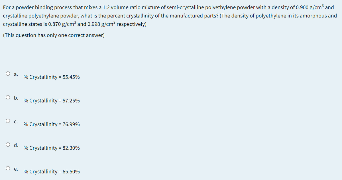 For a powder binding process that mixes a 1:2 volume ratio mixture of semi-crystalline polyethylene powder with a density of 0.900 g/cm³ and
crystalline polyethylene powder, what is the percent crystallinity of the manufactured parts? (The density of polyethylene in its amorphous and
crystalline states is 0.870 g/cm³ and 0.998 g/cm³ respectively)
(This question has only one correct answer)
О а.
% Crystallinity = 55.45%
O .
% Crystallinity = 57.25%
О с.
% Crystallinity = 76.99%
Od.
% Crystallinity = 82.30%
% Crystallinity = 65.50%
