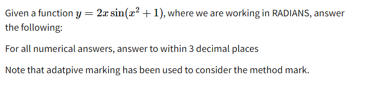 Given a function y = 2x sin(x? +1), where we are working in RADIANS, answer
the following:
For all numerical answers, answer to within 3 decimal places
Note that adatpive marking has been used to consider the method mark.
