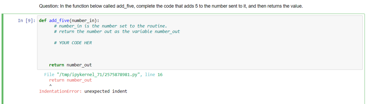 Question: In the function below called add five, complete the code that adds 5 to the number sent to it, and then returns the value.
In [9]: def add_five(number_in):
# number in is the number set to the routine.
# return the number out as the variable number_out
# YOUR CODE HER
return number_out
File "/tmp/ipykernel_71/2575878981.py", line 16
return number out
IndentationError: unexpected indent
