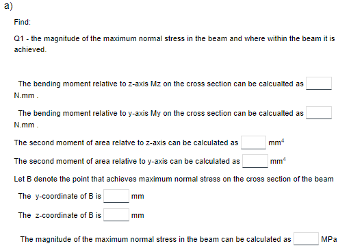 a)
Find:
Q1 - the magnitude of the maximum normal stress in the beam and where within the beam it is
achieved.
The bending moment relative to z-axis Mz on the cross section can be calcualted as
N.mm.
The bending moment relative to y-axis My on the cross section can be calcualted as
N.mm.
The second moment of area relatve to z-axis can be calculated as
The second moment of area relative to y-axis can be calculated as
Let B denote the point that achieves maximum normal stress on the cross section of the beam
The y-coordinate of B is
The Z-coordinate of B is
mm
mm
mmª
mm4
The magnitude of the maximum normal stress in the beam can be calculated as
MPa