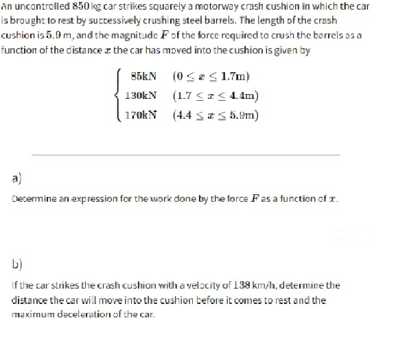 An uncontrolled 850 kg car strikes squarely a motorway crash cushion in which the car
is brought to rest by suctessively crushing steel barrels. The length of the crash
cushion is 5.9 m, and the magnitude Fof the force required to crush the barrels as a
function of the distance r the car has moved into the cushion is given by
85KN (0 <2S 1.7m)
130kN (1.7 < r < 4.4m)
170kN (4.4 sI5 5.9m)
a)
Decermine an expression for the work done by the force F as a function of r.
b)
If the car strikes the crash cushion with a velocity of 138 km/h, determine the
distance the car will move into the cushion before it comes to rest and the
maximum deceleration of the car.
