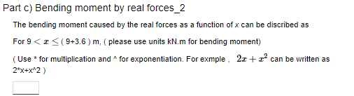 Part c) Bending moment by real forces_2
The bending moment caused by the real forces as a function of x can be discribed as
For 9 < < (9+3.6) m, (please use units kN.m for bending moment)
(Use * for multiplication and ^ for exponentiation. For exmple, 2x + 1² can be written as
2*x+x^2)