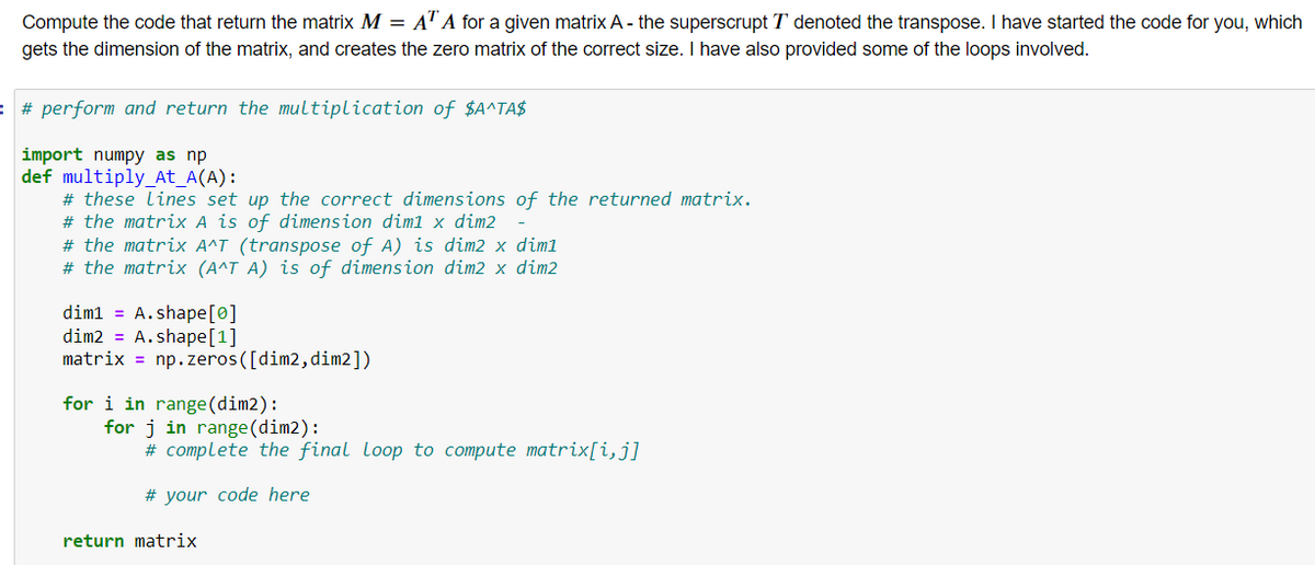 Compute the code that return the matrix M = A" A for a given matrix A - the superscrupt T denoted the transpose. I have started the code for you, which
gets the dimension of the matrix, and creates the zero matrix of the correct size. I have also provided some of the loops involved.
: # perform and return the multiplication of $A^TA$
import numpy as np
def multiply_At_A(A):
# these lines set up the correct dimensions of the returned matrix.
# the matrix A is of dimension diml x dim2
# the matrix A^T (transpose of A) is dim2 x diml
# the matrix (A^T A) is of dimension dim2 x dim2
dim1 = A.shape[0]
dim2 = A.shape[1]
matrix = np.zeros([dim2,dim2])
for i in range(dim2):
for j in range (dim2):
# complete the final loop to compute matrix[i,j]
# your code here
return matrix
