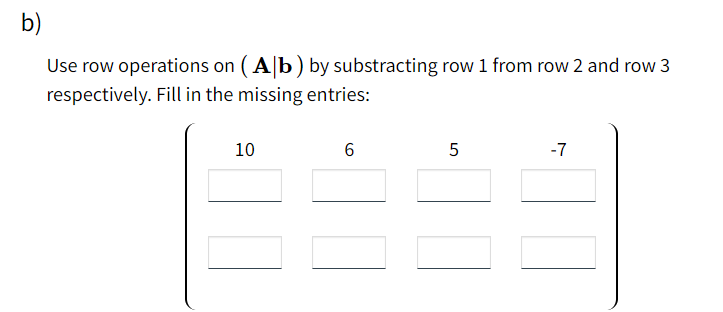 b)
Use row operations on ( A|b) by substracting row 1 from row 2 and row 3
respectively. Fill in the missing entries:
10
6
-7
