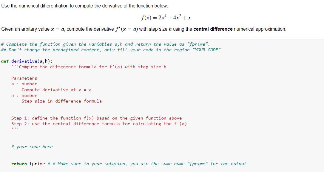 Use the numerical differentiation to compute the derivative of the function below:
f(x) = 2x – 4x² + x
Given an arbitary value x = a, compute the derivative f' (x = a) with step size h using the central difference numerical approximation.
# Complete the function given the variables a,h and return the value as "fprime".
## Don't change the predefined content, only fill your code in the region "YOUR CODE"
def derivative(a,h):
'''Compute the difference formula for f'(a) with step size h.
Parameters
a : number
Compute derivative at x = a
h : number
Step size in difference formula
Step 1: define the function f(x) based on the given function above
Step 2: use the central difference formula for calculating the f'(a)
# your code here
return fprime # # Make sure in your solution, you use the same name "fprime" for the output
