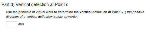 Part d) Vertical defection at Point c
Use the principle of virtual work to determine the vertical deflection at Point C. (the positive
direction of a vertical deflection points upwards)
mm