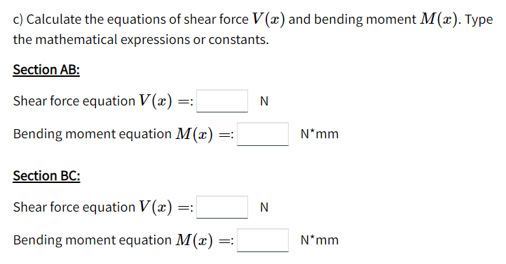 c) Calculate the equations of shear force V (x) and bending moment M(x). Type
the mathematical expressions or constants.
Section AB:
Shear force equation V(x)
N
=:
Bending moment equation M(x) =
N*mm
Section BC:
Shear force equation V (x) =:
N
Bending moment equation M(x) =:
N*mm
