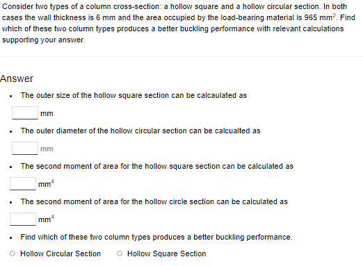 Consider two types of a column cross-section: a hollow square and a hollow circular section. In both
cases the wall thickness is 6 mm and the area occupied by the load-bearing material is 965 mm². Find
which of these two column types produces a better buckling performance with relevant calculations
supporting your answer.
Answer
The outer size of the hollow square section can be calculated as
mm
• The outer diameter of the hollow circular section can be calcualted as
.
mm
The second moment of area for the hollow square section can be calculated as
mm
The second moment of area for the hollow circle section can be calculated as
mm
Find which of these two column types produces a better buckling performance.
O Hollow Circular Section O Hollow Square Section