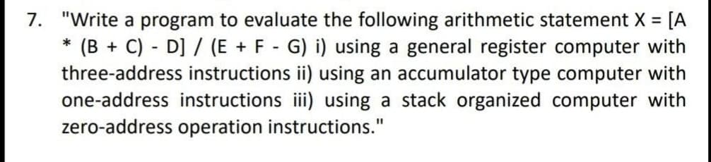 7. "Write a program to evaluate the following arithmetic statement X =
(B + C) - D] / (E + F - G) i) using a general register computer with
three-address instructions ii) using an accumulator type computer with
one-address instructions iii) using a stack organized computer with
zero-address operation instructions."
*
