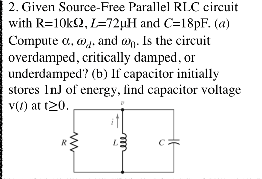 2. Given Source-Free Parallel RLC circuit
with R=10k2, L=72µH and C=18PF. (a)
Compute a, wa, and @o. Is the circuit
overdamped, critically damped, or
underdamped? (b) If capacitor initially
stores 1nJ of energy, find capacitor voltage
v(t) at t20.
R
