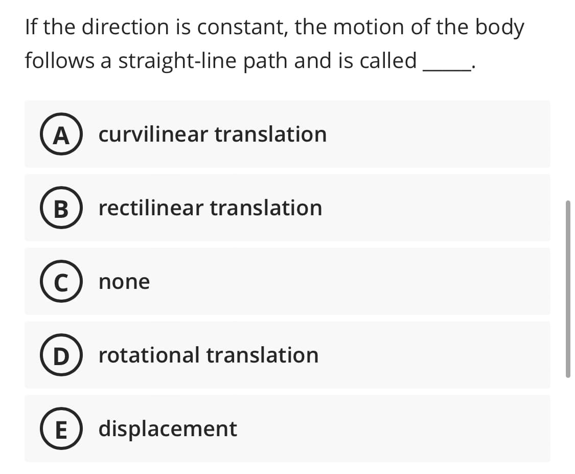 If the direction is constant, the motion of the body
follows a straight-line path and is called
A curvilinear translation
B rectilinear translation
C none
(D) rotational translation
(E) displacement