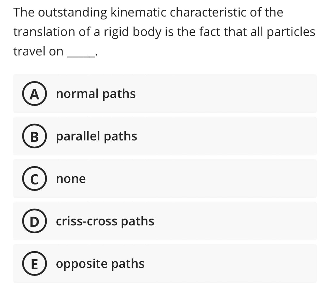 The outstanding kinematic characteristic of the
translation of a rigid body is the fact that all particles
travel on
A normal paths
B parallel paths
C) none
D criss-cross paths
E opposite paths