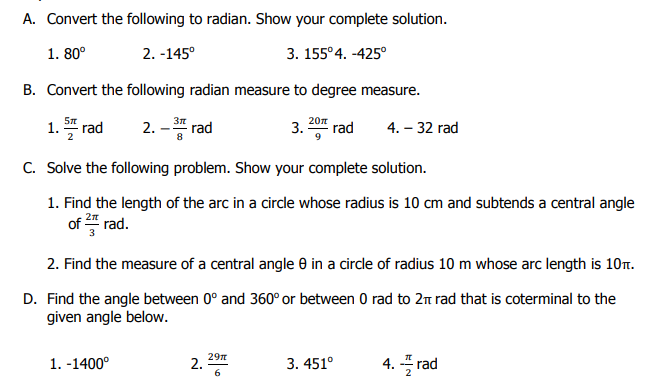 A. Convert the following to radian. Show your complete solution.
1. 80°
2. -145°
3. 155°4. -425°
B. Convert the following radian measure to degree measure.
3n
20n
1. rad
2.
rad
3.
rad
4. – 32 rad
C. Solve the following problem. Show your complete solution.
1. Find the length of the arc in a circle whose radius is 10 cm and subtends a central angle
of 4 rad.
2n
2. Find the measure of a central angle e in a circle of radius 10 m whose arc length is 10.
D. Find the angle between 0° and 360° or between 0 rad to 2m rad that is coterminal to the
given angle below.
1. -1400°
29n
2.
3. 451°
4. 플 rad
