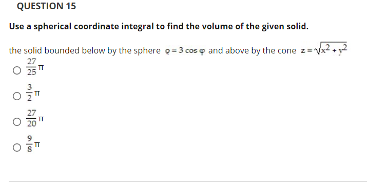 QUESTION 15
Use a spherical coordinate integral to find the volume of the given solid.
the solid bounded below by the sphere q= 3 cos p and above by the cone z= Vx²
27
O 25
3
O 5T
27
IT
IT
