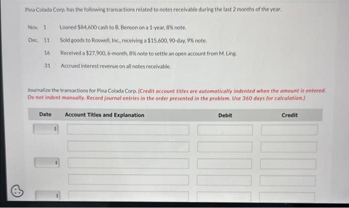 Pina Colada Corp. has the following transactions related to notes receivable during the last 2 months of the year.
Loaned $84,600 cash to B. Benson on a 1-year, 8% note.
Sold goods to Roswell, Inc., receiving a $15,600, 90-day, 9% note.
Received a $27,900, 6-month, 8% note to settle an open account from M. Ling.
Accrued interest revenue on all notes receivable.
Nov. 1
Dec. 11
16
31
Journalize the transactions for Pina Colada Corp. (Credit account titles are automatically indented when the amount is entered.
Do not indent manually. Record journal entries in the order presented in the problem. Use 360 days for calculation.)
Credit
Date
Account Titles and Explanation
Debit
I