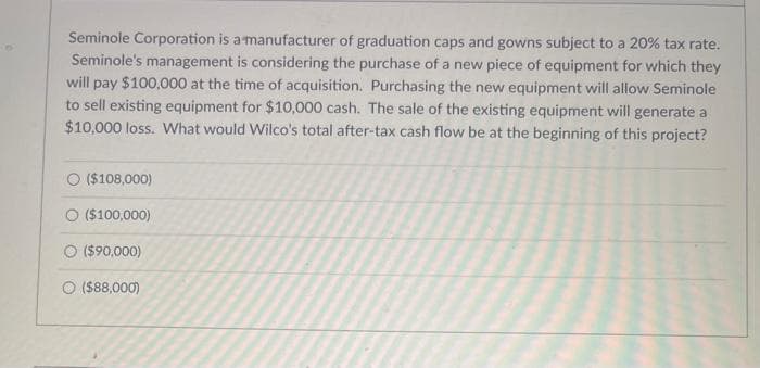Seminole Corporation is a manufacturer of graduation caps and gowns subject to a 20% tax rate.
Seminole's management is considering the purchase of a new piece of equipment for which they
will pay $100,000 at the time of acquisition. Purchasing the new equipment will allow Seminole
to sell existing equipment for $10,000 cash. The sale of the existing equipment will generate a
$10,000 loss. What would Wilco's total after-tax cash flow be at the beginning of this project?
O ($108,000)
O ($100,000)
O ($90,000)
O ($88,000)