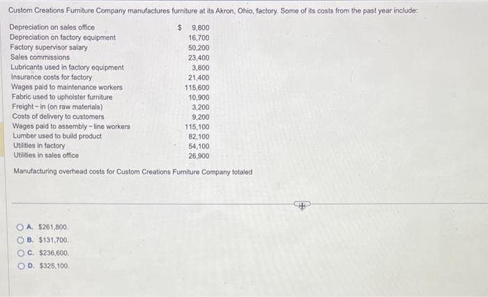 Custom Creations Furniture Company manufactures furniture at its Akron, Ohio, factory. Some of its costs from the past year include:
Depreciation on sales office
$ 9,800
Depreciation on factory equipment
16,700.
Factory supervisor salary
Sales commissions
Lubricants used in factory equipment
Insurance costs for factory
Wages paid to maintenance workers
Fabric used to upholster furniture
Freight-in (on raw materials)
Costs of delivery to customers
Wages paid to assembly-line workers
Lumber used to build product
50,200
23,400
3,800
21,400
115,600
10,900
3,200
9,200
A. $261,800.
OB. $131,700.
OC. $236,600.
D. $325,100.
115,100
82,100
54,100
26,900
Utilities in factory
Utilities in sales office
Manufacturing overhead costs for Custom Creations Furniture Company totaled