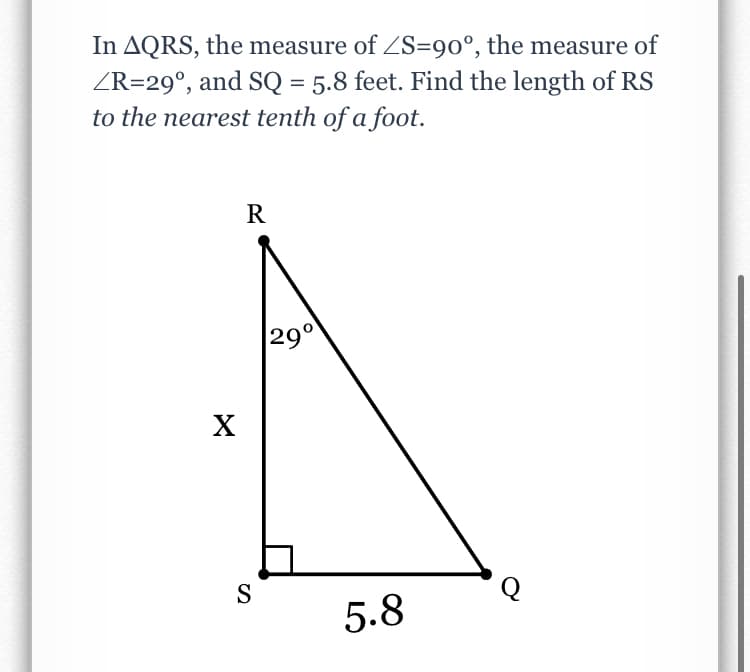 In AQRS, the measure of ZS=90°, the measure of
ZR=29°, and SQ = 5.8 feet. Find the length of RS
to the nearest tenth of a foot.
R
|29°
S
5.8
