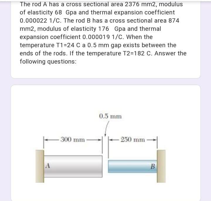 The rod A has a cross sectional area 2376 mm2, modulus
of elasticity 68 Gpa and thermal expansion coefficient
0.000022 1/C. The rod B has a cross sectional area 874
mm2, modulus of elasticity 176 Gpa and thermal
expansion coefficient 0.000019 1/C. When the
temperature T1=24 C a 0.5 mm gap exists between the
ends of the rods. If the temperature T2=182 C. Answer the
following questions:
0.5 mm
300 mm
250 mm
A
B
