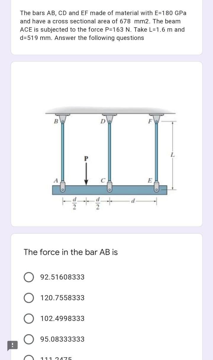 The bars AB, CD and EF made of material with E=180 GPa
and have a cross sectional area of 678 mm2. The beam
ACE is subjected to the force P=163 N. Take L=1.6 m and
d=519 mm. Answer the following questions
D
E
The force in the bar AB is
92.51608333
120.7558333
102.4998333
95.08333333
111 3475
