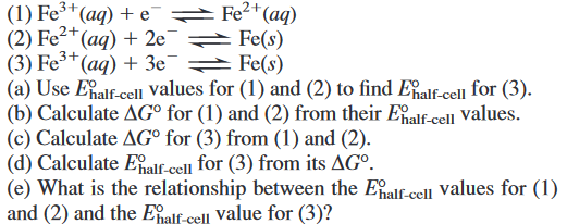 (1) Fe3*(aq) + e°
(2) Fe²*(aq) + 2e]
(3) Fe³+
(a) Use Eialf-cel values for (1) and (2) to find Ealf-cell for (3).
(b) Calculate AG° for (1) and (2) from their Ealf-cell Values.
(c) Calculate AG° for (3) from (1) and (2).
(d) Calculate Elf-cell for (3) from its AGº.
(e) What is the relationship between the Eaif-cell values for (1)
and (2) and the Ealf.cell value for (3)?
= Fe2*(aq)
Fe(s)
(aq) + 3e¯ Fe(s)
2+
