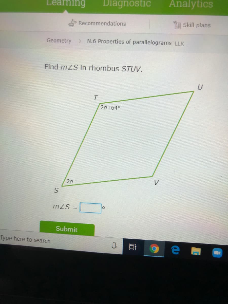 Leaning
Diagnostic
Analytics
Recommendations
Skill plans
Geometry
> N.6 Properties of parallelograms LLK
Find mZS in rhombus STUV.
2p+64°
2p
mZS =
Submit
Type here to search
近
