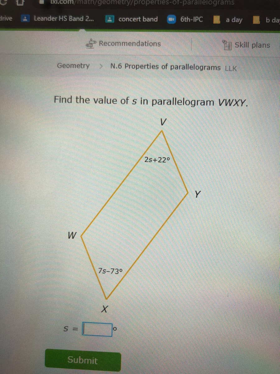 IXI.com/math/geometry/properties-of-parallelograms
ALeander HS Band 2...
A concert band
6th-IPC
a day
b da
drive
Recommendations
Skill plans
Geometry
> N.6 Properties of parallelograms LLK
Find the value of s in parallelogram VWXY.
V
2s+22°
Y
W
7s-73°
S =
Submit
