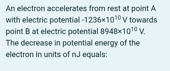 An electron accelerates from rest at point A
with electric potential -1236x1010 v towards
point B at electric potential 8948×1010 v.
The decrease in potential energy of the
electron in units of nJ equals:
