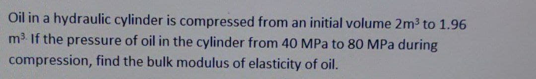 Oil in a hydraulic cylinder is compressed from an initial volume 2m3 to 1.96
m3 If the pressure of oil in the cylinder from 40 MPa to 80 MPa during
compression, find the bulk modulus of elasticity of oil.
