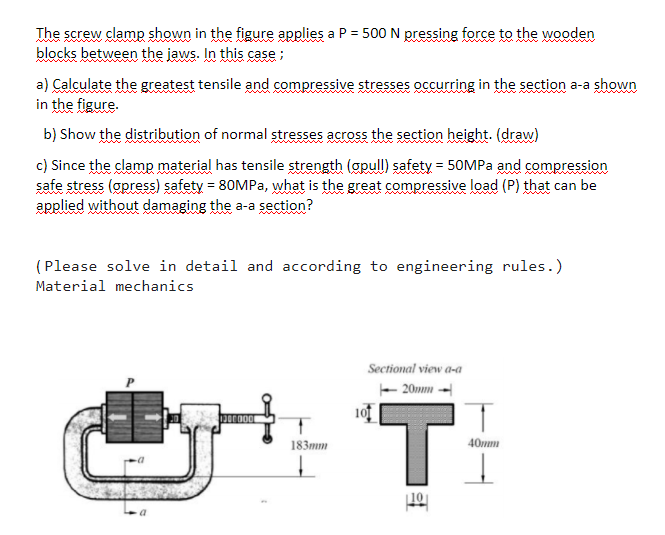 The screw clamp shown in the figure applies a P = 500 N pressing force to the wooden
blocks between the jaws. In this case ;
a) Calculate the greatest tensile and compressive stresses occurring in the section a-a shown
in the figure.
b) Show the distribution of normal stresses across the section height. (draw)
c) Since the clamp material has tensile strength (apull) safety = 50MPA and compression
safe stress (opress) safety = 80MPA, what is the great compressive load (P) that can be
applied without damaging the a-a section?
(Please solve in detail and according to engineering rules.)
Material mechanics
Sectional view a-a
- 20mm -
Ti
101
183mm
40mm
