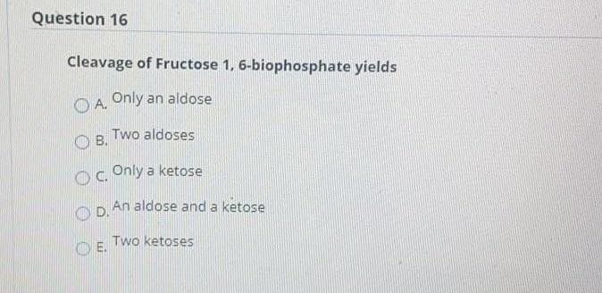 Question 16
Cleavage of Fructose 1, 6-biophosphate yields
O A. Only an aldose
Two aldoses
O B.
oc Only a ketose
An aldose and a ketose
D.
Two ketoses
OE.
