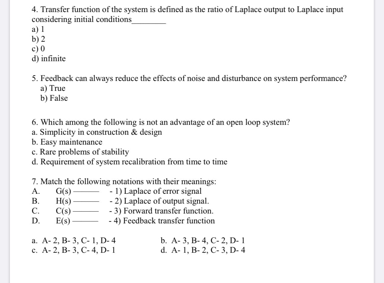 4. Transfer function of the system is defined as the ratio of Laplace output to Laplace input
considering initial conditions
а) 1
b) 2
c) 0
d) infinite
5. Feedback can always reduce the effects of noise and disturbance on system performance?
a) True
b) False
6. Which among the following is not an advantage of an open loop system?
a. Simplicity in construction & design
b. Easy maintenance
c. Rare problems of stability
d. Requirement of system recalibration from time to time
7. Match the following notations with their meanings:
1) Laplace of error signal
- 2) Laplace of output signal.
- 3) Forward transfer function.
4) Feedback transfer function
G(s)
H(s)
C(s)
E(s)
А.
В.
С.
D.
а. А- 2, В- 3, С-1, D-4
с. А- 2, В- 3, С-4, D- 1
b. А- 3, В- 4, С- 2, D- 1
d. A- 1, B- 2, C- 3, D- 4
