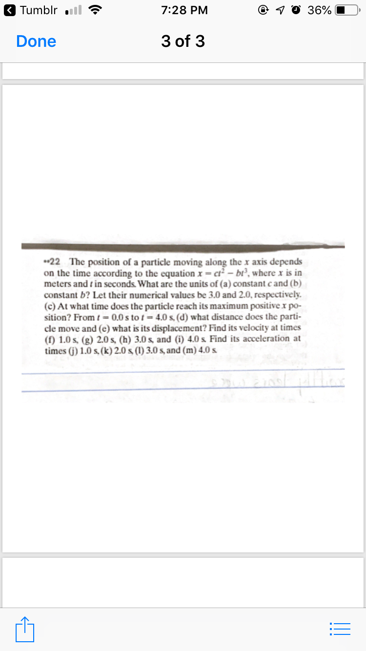 3 Tumblr ll
7:28 PM
@ 1 0 36%
Done
3 of 3
*22 The position of a particle moving along the x axis depends
on the time according to the equation x = ct² – bi², where x is in
meters and t in seconds. What are the units of (a) constant c and (b)
constant b? Let their numerical values be 3.0 and 2.0, respectively.
(c) At what time does the particle reach its maximum positive x po-
sition? From t = 0.0 s to t = 4.0 s, (d) what distance does the parti-
cle move and (e) what is its displacement? Find its velocity at times
(f) 1.0 s, (g) 2.0 s, (h) 3.0 s, and (i) 4.0 s. Find its acceleration at
times (j) 1.0 s, (k) 2.0 s (1) 3.0 s, and (m) 4.0 s.
!!
