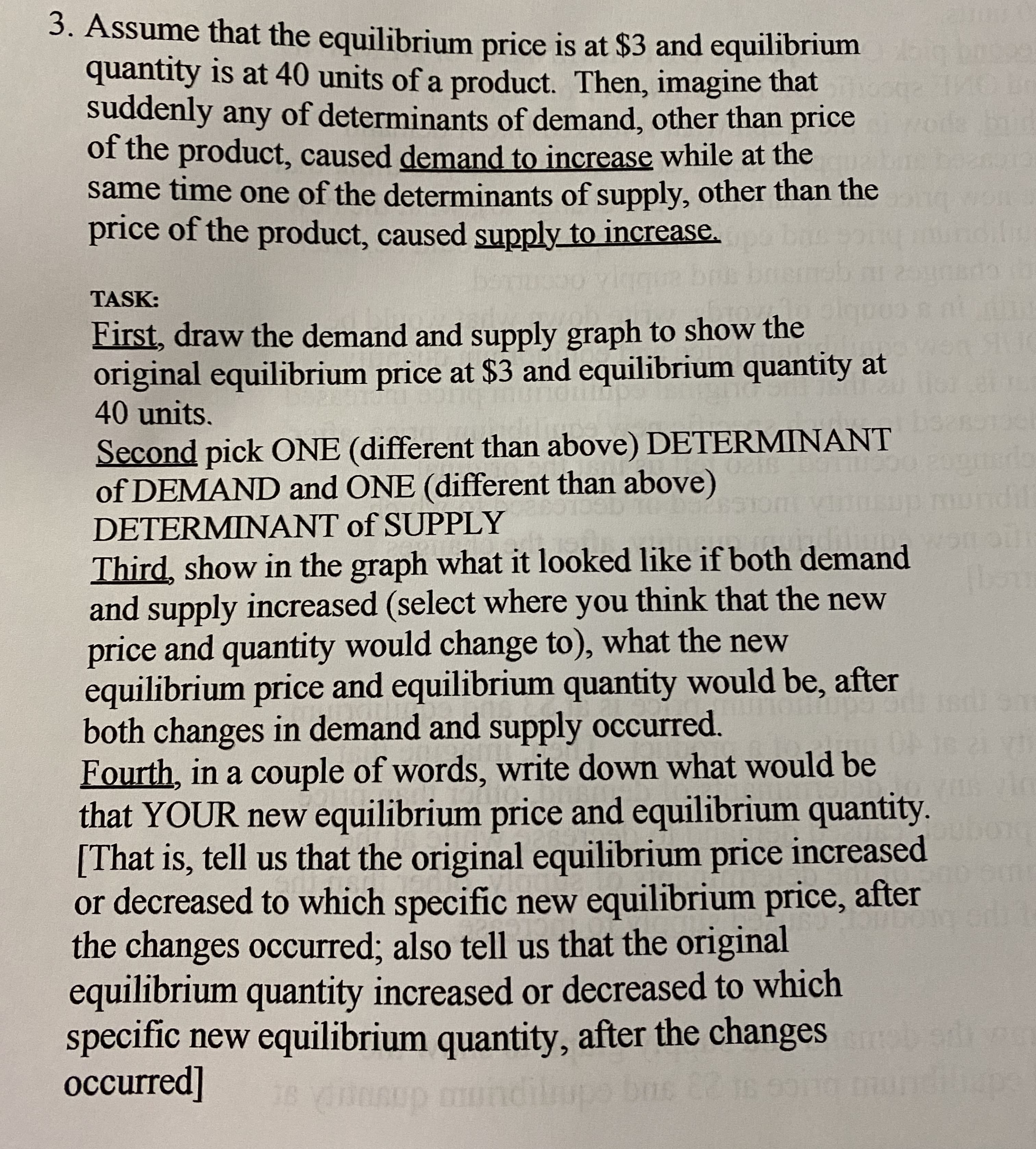 3. Assume that the equilibrium price is at $3 and equilibrium
quantity is at 40 units of a product. Then, imagine that
suddenly any of determinants of demand, other than price
of the product, caused demand to increase while at the
same time one of the determinants of supply, other than the
price of the product, caused supply to increase.
diliy
TASK:
First, draw the demand and supply graph to show the
original equilibrium price at $3 and equilibrium quantity at
40 units.
28
Second pick ONE (different than above) DETERMINANT
0.20
of DEMAND and ONE (different than above)
undil
DETERMINANT of SUPPLY
Third, show in the graph what it looked like if both demand
and supply increased (select where you think that the new
price and quantity would change to), what the new
equilibrium price and equilibrium quantity would be, after
both changes in demand and supply occurred.
Fourth, in a couple of words, write down what would be
that YOUR new equilibrium price and equilibrium quantity.
[That is, tell us that the original equilibrium price increased
or decreased to which specific new equilibrium price, after
the changes occurred; also tell us that the original
equilibrium quantity increased or decreased to which
specific new equilibrium quantity, after the changes
occurred]
10:00
ndi
62 18
