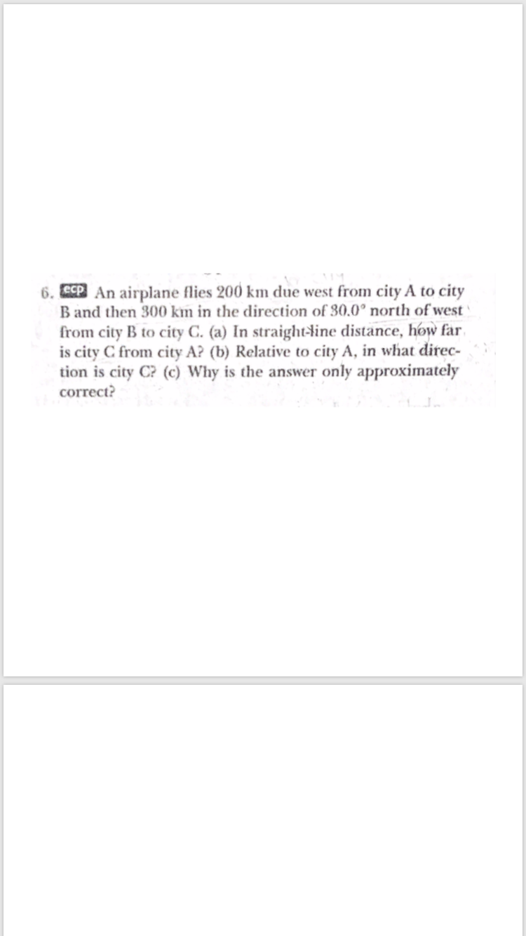 6. ECP An airplane flies 200 km due west from city A to city
B and then 300 km in the direction of 30.0° north of west
from city B to city C. (a) In straight-dine distance, how far
is city C from city A? (b) Relative to city A, in what direc-
tion is city C? (c) Why is the answer only approximately
correct?
