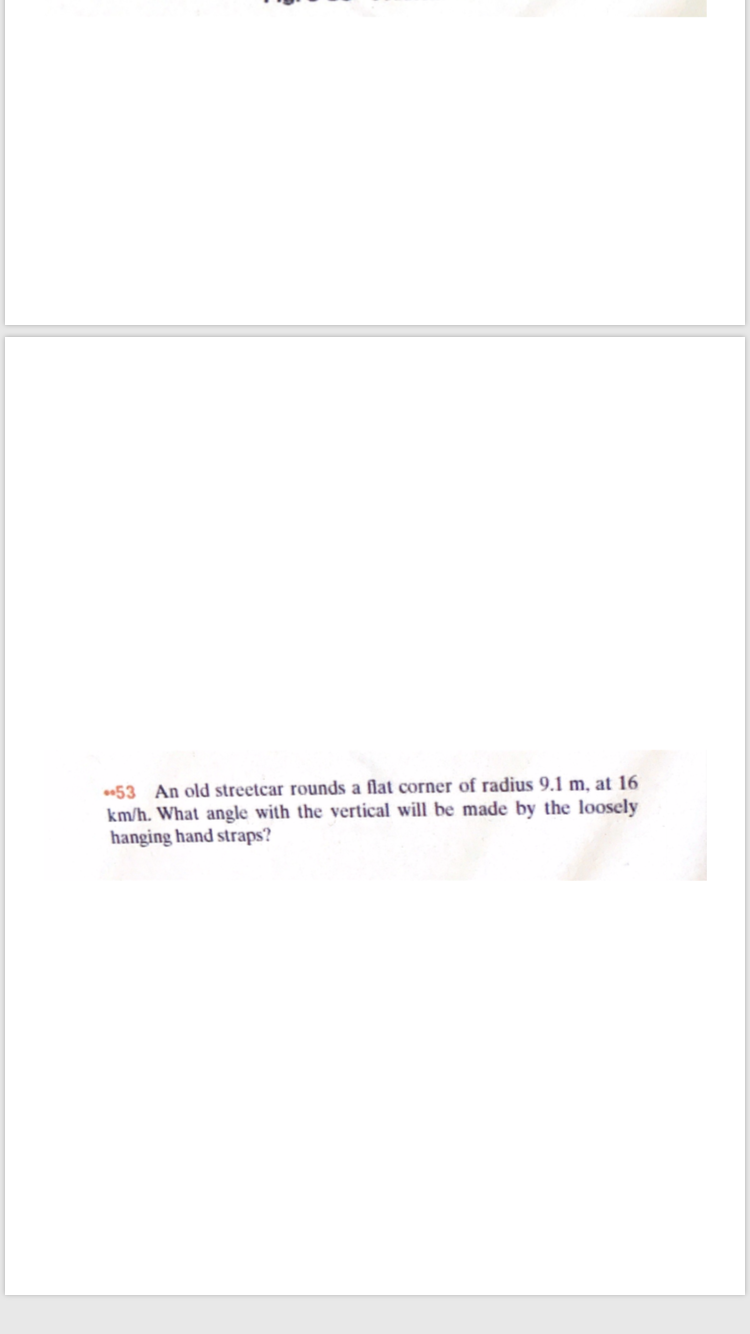53 An old streetcar rounds a flat corner of radius 9.1 m, at 16
km/h. What angle with the vertical will be made by the loosely
hanging hand straps?
