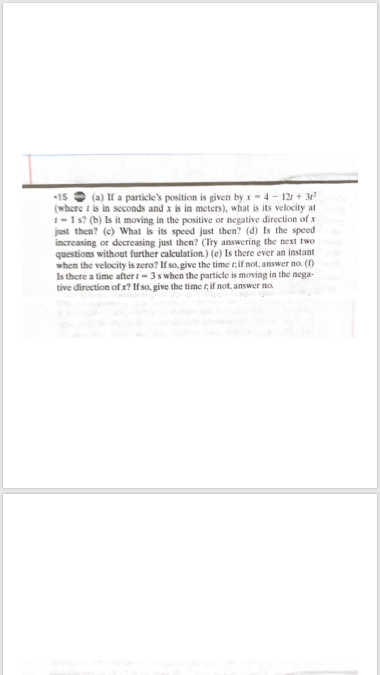 (a) If a particle's position is given by x = 4 – 12t + 31²
15
(where t is in seconds and x is in meters), what is its velocity at
I=1s? (b) Is it moving in the positive or negative direction of x
just then? (c) What is its speed just then? (d) Is the speed
increasing or decreasing just then? (Try answering the next two
questions without further calculation.) (e) Is there ever an instant
when the velocity is zero? If so, give the time t;if not, answer no. (f)
Is there a time after t = 3 s when the particle is moving in the nega-
tive direction of x? If so, give the time t; if not, answer no.
