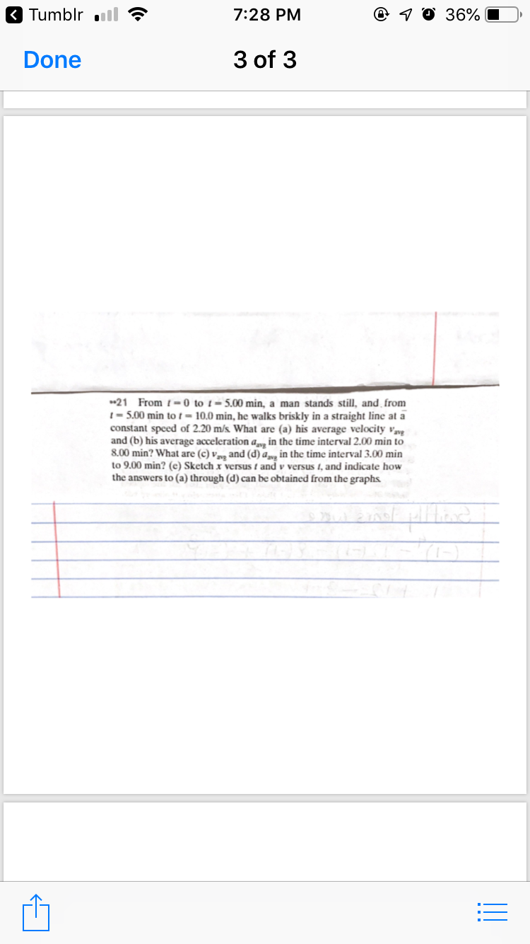 K Tumblr ll
7:28 PM
@ 1 0 36%
Done
3 of 3
*21 From t=0 to t= 5.00 min, a man stands still, and from
1 = 5.00 min tot = 10.0 min, he walks briskly in a straight line at a
constant speed of 2.20 m/s. What are (a) his average velocity Vvg
and (b) his average acceleration a, in the time interval 2.00 min to
8.00 min? What are (c) v»y and (d) a, in the time interval 3.00 min
to 9.00 min? (e) Sketch x versus t and v versus 1, and indicate how
the answers to (a) through (d) can be obtained from the graphs.
!!
