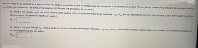 A girt of mass ma s standing on a plank of mass m, Both are originally at rest on a frozen lake that constitutes a frictioniess, fat surface. The girl begins to wak along the plank at a constant velocity
Vato the right relative to the plank. (The subscript GP denates the girt retative to the plank.)
(a) what is the velocity v of the plank relative to the surface of the ice? (use the following as necessary: vmo and m, Indicate the direction with the sign of your answer. Lat the positive
direction be in the direction that the giet walks)
(b) what is the girts velocity va relative to the ice surface? (Use the following as necessary: vmo and m, Indicate the direction with the sign of your answer Let the postive direction be
in the direction that the girt walks.)
