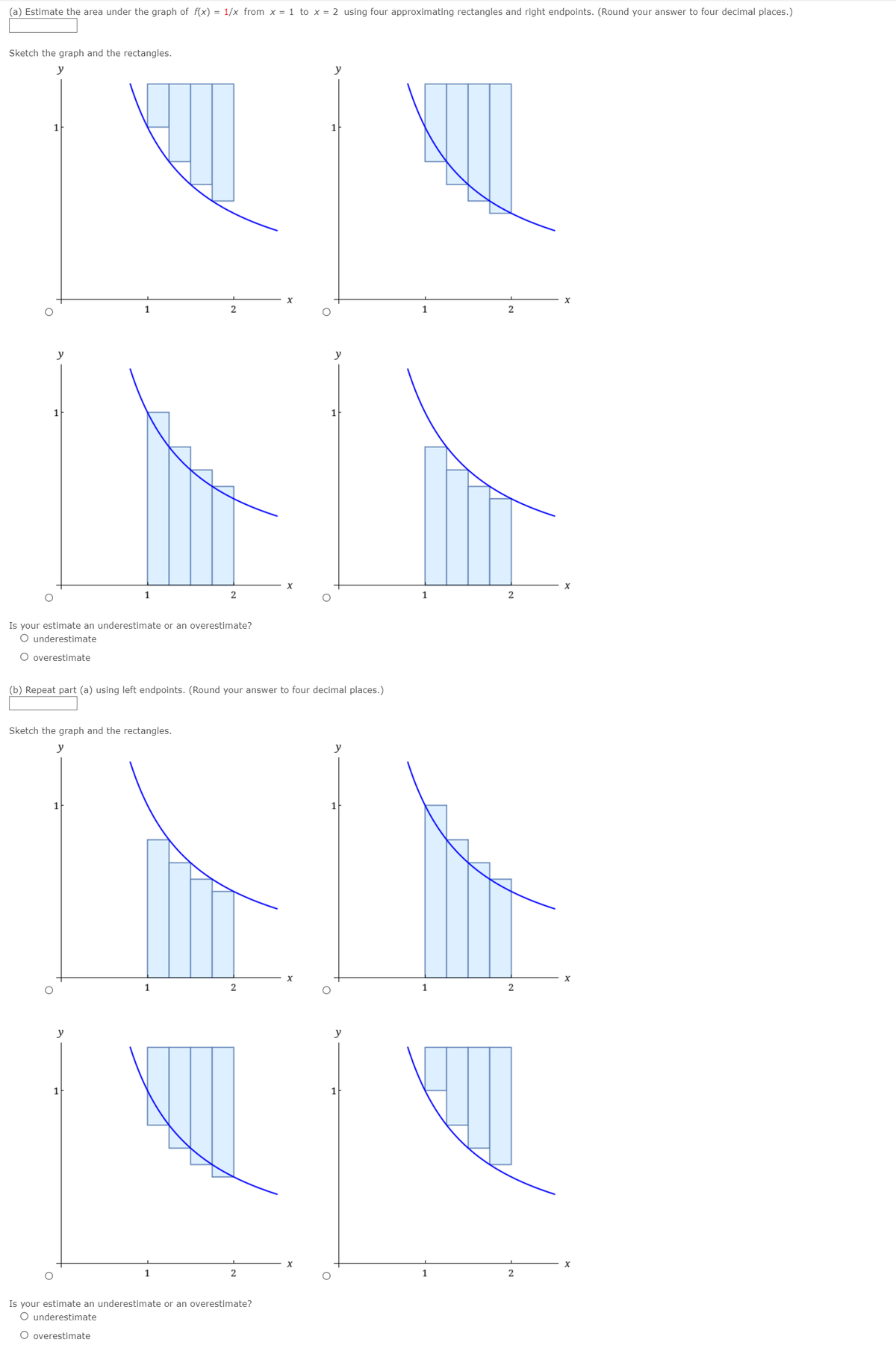 (a) Estimate the area under the graph of f(x) = 1/x from x = 1 to x = 2 using four approximating rectangles and right endpoints. (Round your answer to four decimal places.)
Sketch the graph and the rectangles.
y
y
1
1
2
1
2
y
y
1
1
Is your estimate an underestimate or an overestimate?
O underestimate
O overestimate
(b) Repeat part (a) using left endpoints. (Round your answer to four decimal places.)
Sketch the graph and the rectangles.
y
y
1
1
1
y
y
X
1
Is your estimate an underestimate or an overestimate?
O underestimate
O overestimate
