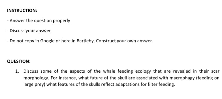 INSTRUCTION:
- Answer the question properly
- Discuss your answer
- Do not copy in Google or here in Bartleby. Construct your own answer.
QUESTION:
1. Discuss some of the aspects of the whale feeding ecology that are revealed in their scar
morphology. For instance, what future of the skull are associated with macrophagy (feeding on
large prey) what features of the skulls reflect adaptations for filter feeding.