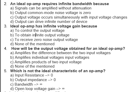 2. An ideal op-amp requires infinite bandwidth because
a) Signals can be amplified without attenuation
b) Output common-mode noise voltage is zero
c) Output voltage occurs simultaneously with input voltage changes
d) Output can drive infinite number of device
3. Ideal op-amp has infinite voltage gain because
a) To control the output voltage
b) To obtain infinite output voltage
c) To receive zero noise output voltage
d) None of the mentioned
4. How will be the output voltage obtained for an ideal op-amp?
a) Amplifies the difference between the two input voltages
b) Amplifies individual voltages input voltages
c) Amplifies products of two input voltage
d) None of the mentioned
5. Which is not the ideal characteristic of an op-amp?
a) Input Resistance -> 0
b) Output impedance -> 0
c) Bandwidth -> ∞
d) Open loop voltage gain ->