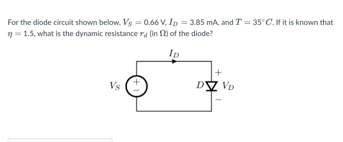 For the diode circuit shown below, Vs = 0.66 V, ID = 3.85 mA, and T = 35°C. If it is known that
n = 1.5, what is the dynamic resistance rd (in 2) of the diode?
Ip
Vs
+
DV VD