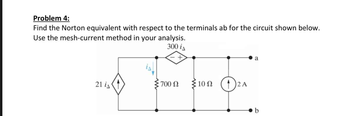 Problem 4:
Find the Norton equivalent with respect to the terminals ab for the circuit shown below.
Use the mesh-current method in your analysis.
300 i
21 i
700 £2
Σ 10 Ω
2 A
a
b