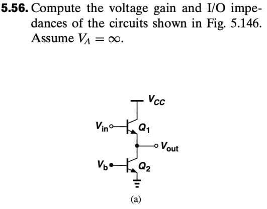 5.56. Compute the voltage gain and I/O impe-
dances of the circuits shown in Fig. 5.146.
Assume VA = ∞.
Vcc
J
VinQ₁
V₂Q₂
(a)
o Vout