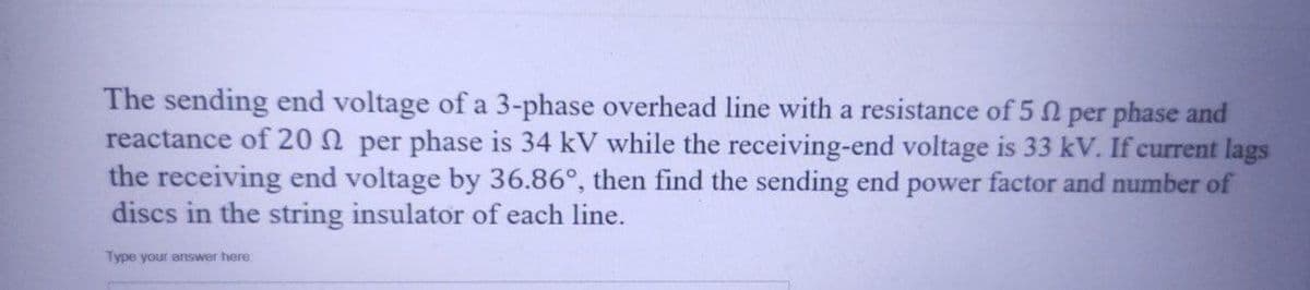 The sending end voltage of a 3-phase overhead line with a resistance of 50 per phase and
reactance of 20 per phase is 34 kV while the receiving-end voltage is 33 kV. If current lags
the receiving end voltage by 36.86°, then find the sending end power factor and number of
discs in the string insulator of each line.
Type your answer here